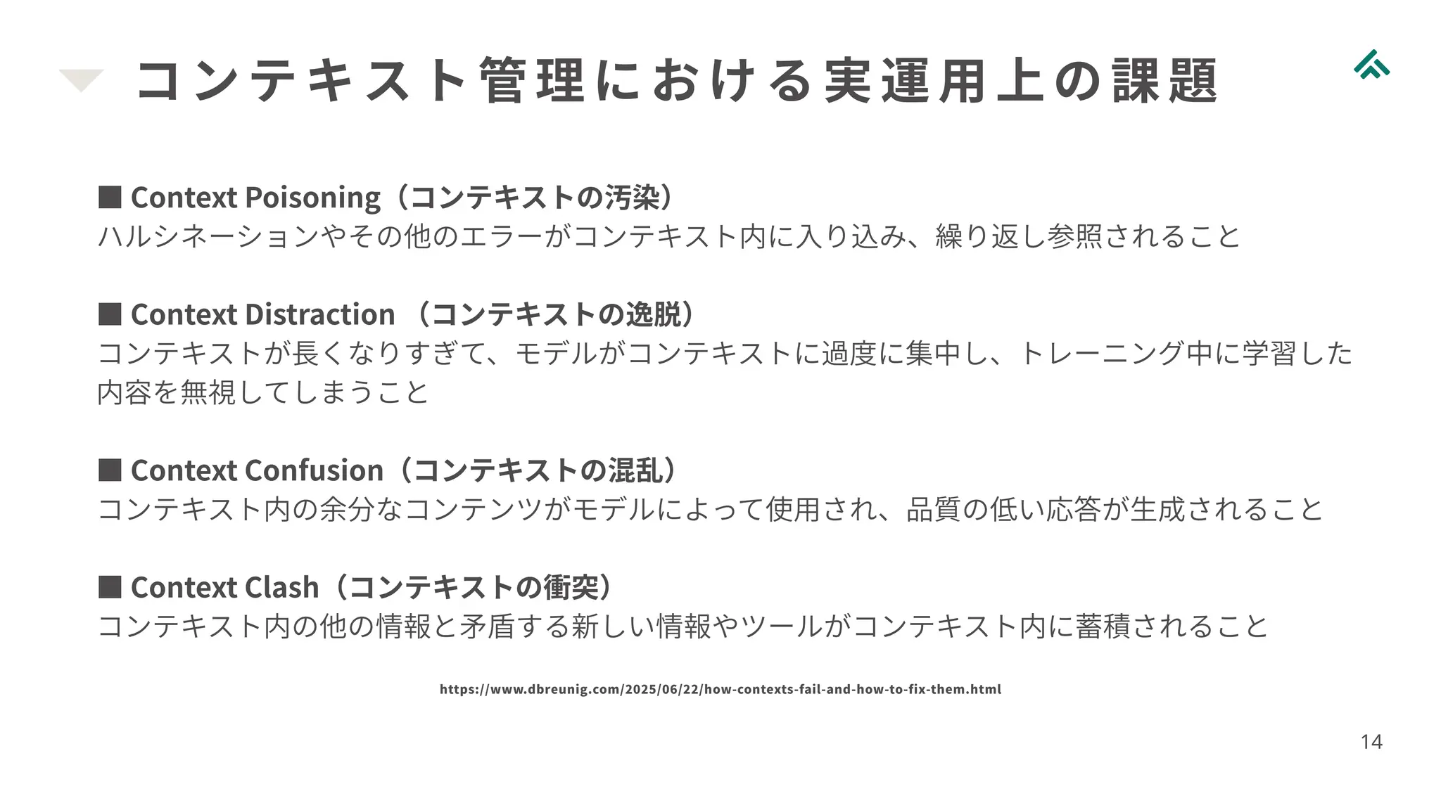 コンテキスト管理における実運用上の課題
14
■ Context Poisoning（コンテキストの汚染）
ハルシネーションやその他のエラーがコンテキスト内に入り込み、繰り返し参照されること
■ Context Distraction （コンテキストの逸脱）
コンテキストが長くなりすぎて、モデルがコンテキストに過度に集中し、トレーニング中に学習した
内容を無視してしまうこと
■ Context Confusion（コンテキストの混乱）
コンテキスト内の余分なコンテンツがモデルによって使用され、品質の低い応答が生成されること
■ Context Clash（コンテキストの衝突）
コンテキスト内の他の情報と矛盾する新しい情報やツールがコンテキスト内に蓄積されること
https://www.dbreunig.com/2025/06/22/how-contexts-fail-and-how-to-fix-them.html
 