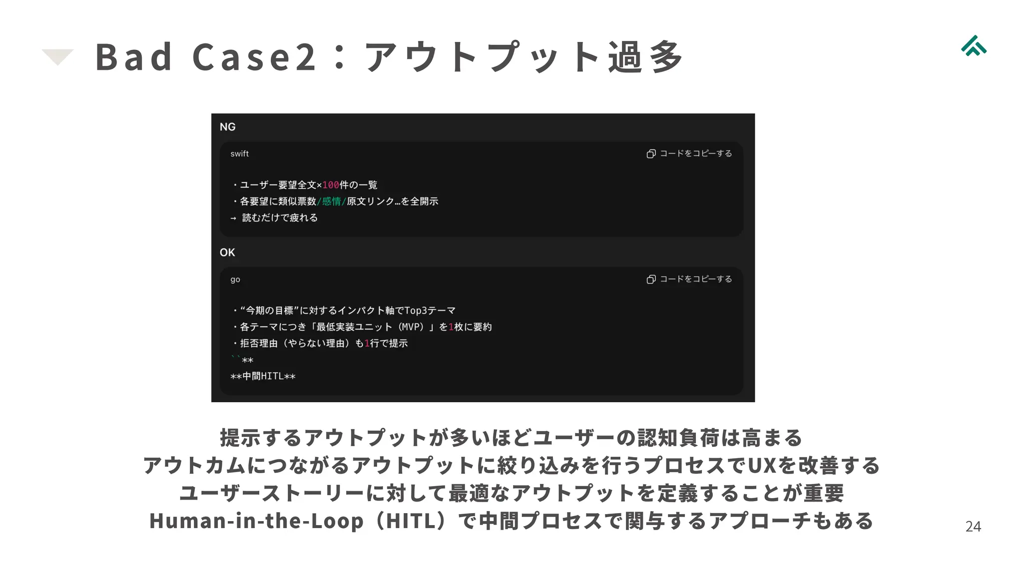 Bad Case2：アウトプット過多
24
提示するアウトプットが多いほどユーザーの認知負荷は高まる
アウトカムにつながるアウトプットに絞り込みを行うプロセスでUXを改善する
ユーザーストーリーに対して最適なアウトプットを定義することが重要
Human-in-the-Loop（HITL）で中間プロセスで関与するアプローチもある
 
