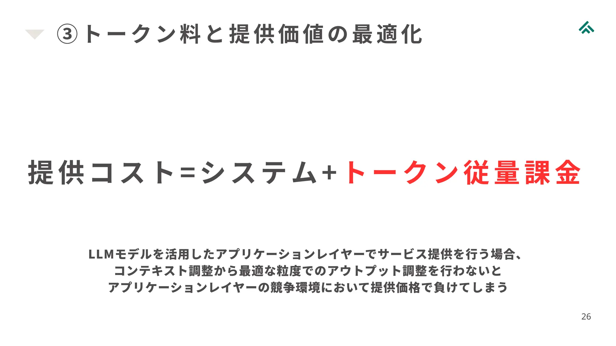 ③トークン料と提供価値の最適化
26
提供コスト=システム+ トークン従量課金
LLMモデルを活用したアプリケーションレイヤーでサービス提供を行う場合、
コンテキスト調整から最適な粒度でのアウトプット調整を行わないと
アプリケーションレイヤーの競争環境において提供価格で負けてしまう
 