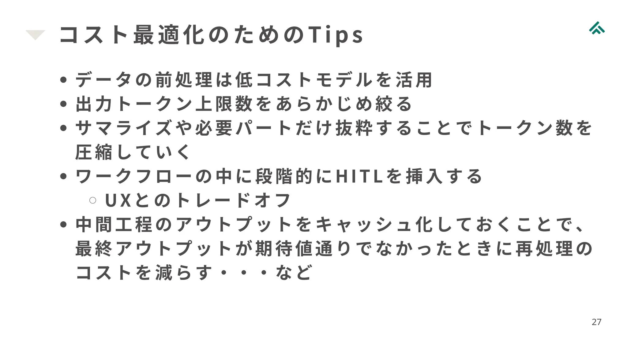 コスト最適化のためのTi ps
27
データの前処理は低コストモデルを活用
出力トークン上限数をあらかじめ絞る
サマライズや必要パートだけ抜粋することでトークン数を
圧縮していく
ワークフローの中に段階的にHI TLを挿入する
UXとのトレードオフ
中間工程のアウトプットをキャッシュ化しておくことで、
最終アウトプットが期待値通りでなかったときに再処理の
コストを減らす・・・など
 