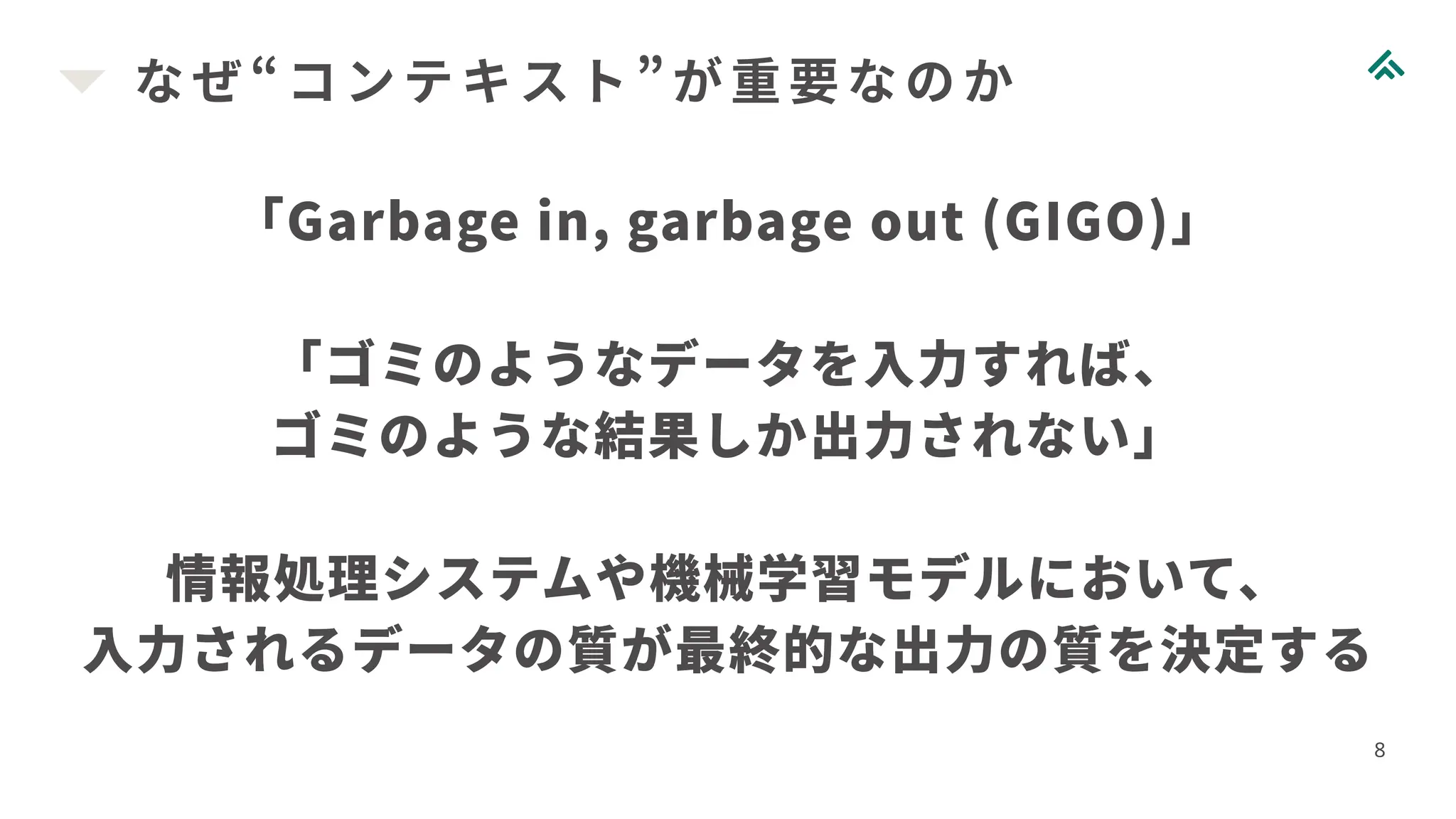 なぜ“コンテキスト”が重要なのか
8
「Garbage in, garbage out (GIGO)」
「ゴミのようなデータを入力すれば、
ゴミのような結果しか出力されない」
情報処理システムや機械学習モデルにおいて、
入力されるデータの質が最終的な出力の質を決定する
 