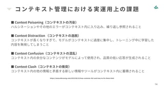 コンテキスト管理における実運用上の課題
14
■ Context Poisoning（コンテキストの汚染）
ハルシネーションやその他のエラーがコンテキスト内に入り込み、繰り返し参照されること
■ Context Distraction （コンテキストの逸脱）
コンテキストが長くなりすぎて、モデルがコンテキストに過度に集中し、トレーニング中に学習した
内容を無視してしまうこと
■ Context Confusion（コンテキストの混乱）
コンテキスト内の余分なコンテンツがモデルによって使用され、品質の低い応答が生成されること
■ Context Clash（コンテキストの衝突）
コンテキスト内の他の情報と矛盾する新しい情報やツールがコンテキスト内に蓄積されること
https://www.dbreunig.com/2025/06/22/how-contexts-fail-and-how-to-fix-them.html
 