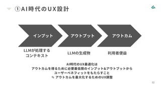 ①AI 時代のUX設計
22
インプット アウトプット アウトカム
LLMが処理する
コンテキスト
LLMの生成物 利用者便益
AI時代のUX最適化は
アウトカムを得るために必要最低限のインプット&アウトプットから
ユーザーベネフィットをもたらすこと
≒ アウトカムを最大化するためのUX調整
 