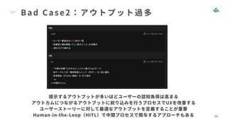 Bad Case2：アウトプット過多
24
提示するアウトプットが多いほどユーザーの認知負荷は高まる
アウトカムにつながるアウトプットに絞り込みを行うプロセスでUXを改善する
ユーザーストーリーに対して最適なアウトプットを定義することが重要
Human-in-the-Loop（HITL）で中間プロセスで関与するアプローチもある
 