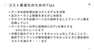 コスト最適化のためのTi ps
27
データの前処理は低コストモデルを活用
出力トークン上限数をあらかじめ絞る
サマライズや必要パートだけ抜粋することでトークン数を
圧縮していく
ワークフローの中に段階的にHI TLを挿入する
UXとのトレードオフ
中間工程のアウトプットをキャッシュ化しておくことで、
最終アウトプットが期待値通りでなかったときに再処理の
コストを減らす・・・など
 