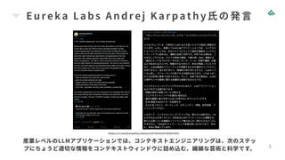 Eureka Labs Andrej Karpathy氏の発言
5
https://x.com/karpathy/status/1937902205765607626
産業レベルのLLMアプリケーションでは、コンテキストエンジニアリングは、次のステッ
プにちょうど適切な情報をコンテキストウィンドウに詰め込む、繊細な芸術と科学です。
 