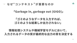 なぜ“コンテキスト”が重要なのか
8
「Garbage in, garbage out (GIGO)」
「ゴミのようなデータを入力すれば、
ゴミのような結果しか出力されない」
情報処理システムや機械学習モデルにおいて、
入力されるデータの質が最終的な出力の質を決定する
 