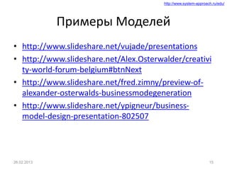 http://www.system-approach.ru/edu/
Примеры Моделей
• http://www.slideshare.net/vujade/presentations
• http://www.slideshare.net/Alex.Osterwalder/creativi
ty-world-forum-belgium#btnNext
• http://www.slideshare.net/fred.zimny/preview-of-
alexander-osterwalds-businessmodegeneration
• http://www.slideshare.net/ypigneur/business-
model-design-presentation-802507
26.02.2013 15
 