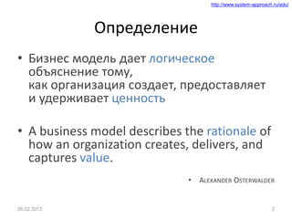 http://www.system-approach.ru/edu/
Определение
• Бизнес модель дает логическое
объяснение тому,
как организация создает, предоставляет
и удерживает ценность
• A business model describes the rationale of
how an organization creates, delivers, and
captures value.
• ALEXANDER OSTERWALDER
226.02.2013
 