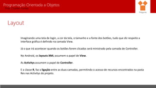 Programação Orientada a Objetos
Prof. Charles Fortes
Layout
Imaginando uma tela de login, a cor da tela, o tamanho e a fonte dos botões, tudo que diz respeito a
interface gráfica é definido na camada View.
Já o que irá acontecer quando os botões forem clicados será ministrado pela camada de Controller.
No Android, os layouts XML assumem o papel de View.
As Activitys assumem o papel de Controller.
E a classe R, faz a ligação entre as duas camadas, permitindo o acesso de recursos encontrados na pasta
Res nas Activitys do projeto.
Pitágoras
 