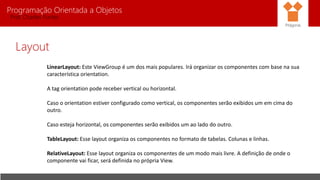 Programação Orientada a Objetos
Prof. Charles Fortes
Layout
LinearLayout: Este ViewGroup é um dos mais populares. Irá organizar os componentes com base na sua
característica orientation.
A tag orientation pode receber vertical ou horizontal.
Caso o orientation estiver configurado como vertical, os componentes serão exibidos um em cima do
outro.
Caso esteja horizontal, os componentes serão exibidos um ao lado do outro.
TableLayout: Esse layout organiza os componentes no formato de tabelas. Colunas e linhas.
RelativeLayout: Esse layout organiza os componentes de um modo mais livre. A definição de onde o
componente vai ficar, será definida no própria View.
Pitágoras
 