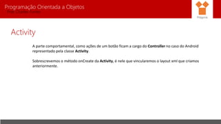 Programação Orientada a Objetos
Prof. Charles Fortes
Activity
A parte comportamental, como ações de um botão ficam a cargo do Controller no caso do Android
representado pela classe Activity.
Sobrescrevemos o método onCreate da Activity, é nele que vincularemos o layout xml que criamos
anteriormente.
Pitágoras
 