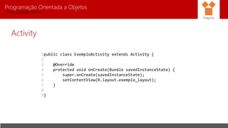Programação Orientada a Objetos
Prof. Charles Fortes
Activity
Pitágoras
1
2
3
4
5
6
7
8
9
public class ExemploActivity extends Activity {
@Override
protected void onCreate(Bundle savedInstanceState) {
super.onCreate(savedInstanceState);
setContentView(R.layout.exemplo_layout);
}
}
 