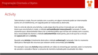 Programação Orientada a Objetos
Prof. Charles Fortes
Activity
Toda Activity é criada, fica em contato com o usuário, em algum momento pode ser interrompida
(como em um telefonema), em seguida pode ser restaurada ou destruída.
Este é o ciclo de vida de uma Activity, e cada etapa descrita acima é marcada por um método.
Assim que uma Activity é criada, o método onCreate(Bunde instanceSaved) é acionado. É neste
momento que o desenvolvedor deve criar a interface gráfica que irá ficar em contato com o usuário.
Daí a necessidade de chamar o método setContentView neste ponto, pois é ele que faz o vinculo
do Layout.xml com a Activity.
Quando uma Activity é totalmente destruída o método onDestroy() é acionado. Este é o momento
ideal para a liberação dos recursos que estavam sendo consumidos pela Activity.
Por exemplo: Caso esta Activity esteja exibindo um vídeo via streaming por exemplo, este é o momento
de cancelar a conexão e liberar o consumo de memória realizada pelo visualizador de vídeo.
Pitágoras
 