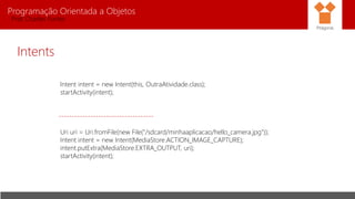 Programação Orientada a Objetos
Prof. Charles Fortes
Intents
Intent intent = new Intent(this, OutraAtividade.class);
startActivity(intent);
------------------------------------
Uri uri = Uri.fromFile(new File("/sdcard/minhaaplicacao/hello_camera.jpg"));
Intent intent = new Intent(MediaStore.ACTION_IMAGE_CAPTURE);
intent.putExtra(MediaStore.EXTRA_OUTPUT, uri);
startActivity(intent);
Pitágoras
 