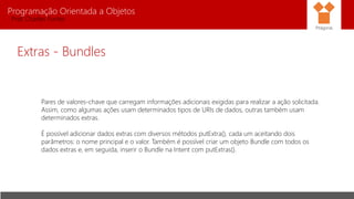 Programação Orientada a Objetos
Prof. Charles Fortes
Extras - Bundles
Pares de valores-chave que carregam informações adicionais exigidas para realizar a ação solicitada.
Assim, como algumas ações usam determinados tipos de URIs de dados, outras também usam
determinados extras.
É possível adicionar dados extras com diversos métodos putExtra(), cada um aceitando dois
parâmetros: o nome principal e o valor. Também é possível criar um objeto Bundle com todos os
dados extras e, em seguida, inserir o Bundle na Intent com putExtras().
Pitágoras
 