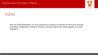 Programação Orientada a Objetos
Prof. Charles Fortes
SQLite
Para usar SQLiteOpenHelper, crie uma subclasse que substitua os métodos de retorno de chamada
onCreate(), onUpgrade() e onOpen(). Também é possível implementar onDowngrade(), mas não é
obrigatório.
Pitágoras
 