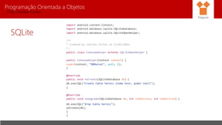 Programação Orientada a Objetos
Prof. Charles Fortes
SQLite
Pitágoras
import android.content.Context;
import android.database.sqlite.SQLiteDatabase;
import android.database.sqlite.SQLiteOpenHelper;
/**
* Created by charles.fortes on 11/05/2016.
*/
public class ConexaoHelper extends SQLiteOpenHelper {
public ConexaoHelper(Context context) {
super(context, "DBMarvel", null, 1);
}
@Override
public void onCreate(SQLiteDatabase db) {
db.execSQL("Create table herois (nome text, poder text)");
}
@Override
public void onUpgrade(SQLiteDatabase db, int oldVersion, int newVersion) {
db.execSQL("drop table herois");
onCreate(db);
}
}
 