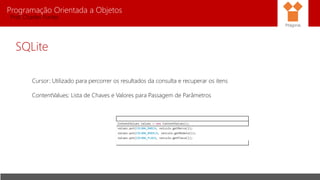 Programação Orientada a Objetos
Prof. Charles Fortes
SQLite
Cursor: Utilizado para percorrer os resultados da consulta e recuperar os itens
ContentValues: Lista de Chaves e Valores para Passagem de Parâmetros
Pitágoras
ContentValues values = new ContentValues();
values.put(COLUNA_MARCA, veiculo.getMarca());
values.put(COLUNA_MODELO, veiculo.getModelo());
values.put(COLUNA_PLACA, veiculo.getPlaca());
 