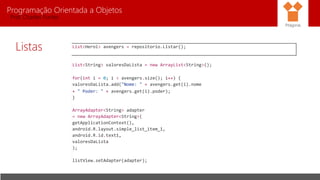 Programação Orientada a Objetos
Prof. Charles Fortes
Listas
Pitágoras
List<Heroi> avengers = repositorio.Listar();
List<String> valoresDaLista = new ArrayList<String>();
for(int i = 0; i < avengers.size(); i++) {
valoresDaLista.add("Nome: " + avengers.get(i).nome
+ " Poder: " + avengers.get(i).poder);
}
ArrayAdapter<String> adapter
= new ArrayAdapter<String>(
getApplicationContext(),
android.R.layout.simple_list_item_1,
android.R.id.text1,
valoresDaLista
);
listView.setAdapter(adapter);
 