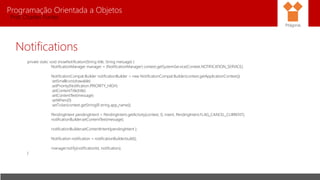 Programação Orientada a Objetos
Prof. Charles Fortes
Notifications
private static void showNotification(String title, String message) {
NotificationManager manager = (NotificationManager) context.getSystemService(Context.NOTIFICATION_SERVICE);
NotificationCompat.Builder notificationBuilder = new NotificationCompat.Builder(context.getApplicationContext())
.setSmallIcon(drawable)
.setPriority(Notification.PRIORITY_HIGH)
.setContentTitle(title)
.setContentText(message)
.setWhen(0)
.setTicker(context.getString(R.string.app_name));
PendingIntent pendingIntent = PendingIntent.getActivity(context, 0, intent, PendingIntent.FLAG_CANCEL_CURRENT);
notificationBuilder.setContentText(message);
notificationBuilder.setContentIntent(pendingIntent );
Notification notification = notificationBuilder.build();
manager.notify(notificationId, notification);
}
Pitágoras
 