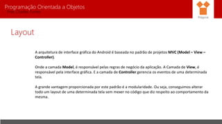 Programação Orientada a Objetos
Prof. Charles Fortes
Layout
A arquitetura de interface gráfica do Android é baseada no padrão de projetos MVC (Model – View –
Controller).
Onde a camada Model, é responsável pelas regras de negócio da aplicação. A Camada de View, é
responsável pela interface gráfica. E a camada de Controller gerencia os eventos de uma determinada
tela.
A grande vantagem proporcionada por este padrão é a modularidade. Ou seja, conseguimos alterar
todo um layout de uma determinada tela sem mexer no código que diz respeito ao comportamento da
mesma.
Pitágoras
 