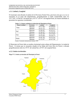GOBIERNO MUNICIPAL DEL MUNICIPIO DE POTOSÍ
PROGRAMA BOL/AIDCO/2002/0467 APEMIN II
Documento diagnóstico previo PDM 2007-2011
a.1.1. Latitud y Longitud
El municipio está ubicado al sudeste de la Provincia Tomás Frías, provincia esta que a su vez se
encuentra en el norte del departamento, geográficamente se halla comprendida entre los
19°17´06” a 19º48’05” de latitud Sur y 65°33’ a 65°47’ de longitud Oeste, de manera detallada se
presentan las siguientes coordenadas.
Tabla nº 1: Puntos cardinales de ubicación del Municipio de Potosí
Punto Cardinal Extremos Latitud Longitud
Note
Máxima 19°17´06” 65°40’04”
Mínima 19°23´15” 65°36’51”
Sud
Máxima 19°48´05” 65°42’41”
Mínima 19°48´05” 65°50’58”
Este
Máxima 19°26´50” 65°33’02”
Mínima 19°35´04” 65°38’17”
Oeste
Máxima 19°42´30” 65°53’26”
Mínima 19°33´07” 65°47’30”
Fuente: Comisión ministerial de límites 1999
El Municipio de Potosí debe su nombre al principal centro urbano del Departamento, la ciudad de
Potosí, la misma que se encuentra situada en las faldas del Cerro Rico de Potosí y ubicada
geográficamente entre los 19°35´ de Latitud Sur y 65°45´ de Longitud Oeste.
a.1.2. Límites territoriales
Mapa Nº 3. Limites territoriales del Municipio de Potosí
Jaime Chumacero López 3
Consultor PDM Potosí
 