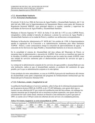 GOBIERNO MUNICIPAL DEL MUNICIPIO DE POTOSÍ
PROGRAMA BOL/AIDCO/2002/0467 APEMIN II
Documento diagnóstico previo PDM 2007-2011
Jaime Chumacero López 102
Consultor PDM Potosí
c.7.2. Alcantarillado Sanitario
c.7.2.1. Estructura Institucional.-
El articulo 14 de la Ley 2066 de Servicios de Agua Potable y Alcantarillado Sanitario, del 11 de
abril del año 2000 crea la Superintendencia de Saneamiento Básico como parte del Sistema de
Regulación Sectorial SIRESE, cuyo principal objetivo es regular, controlar y supervisar las
actividades de Servicios de Agua Potable y Alcantarillado Sanitario.
Mediante el Decreto Supremo N° 10221 de fecha 21 de abril de 1.972 se crea AAPOS Potosí,
otorgándole a dicha entidad el derecho de abastecer y prestar los servicios de Agua Potable y
Alcantarillado Sanitario en la ciudad de Potosí y establece sus atribuciones correspondientes.
Mediante la Resolución Administrativa N° 40/98 del 2 de octubre de 1.998, la Superintendencia
aprobó la regulación de la Concesión a la Administración Autónoma para obras Sanitarias
AAPOS - Potosí y como consecuencia otorgó la concesión de aprovechamiento de aguas y la
concesión de los Servicios de Agua Potable y Alcantarillado Sanitario en el área de concesión.
En la actualidad el sistema de Alcantarillado del área urbana del Municipio de Potosí, se
encuentra bajo la administración y ejecución de AAPOS. Este servicio se transfiere por parte de
la Alcaldía a AAPOS y está sustentado por los objetivos por los cuales fue creado AAPOS, como
una entidad de servicios autónoma para el abastecimiento prestación de servicios de agua y
alcantarillado.
La ventaja de la administración conjunta de los servicios de agua potable y alcantarillado por una
sola institución, radica en que el alcantarillado sanitario es producto del suministro de agua
potable, por lo que su administración conjunta es la más óptima.
Como producto de estos antecedentes, se crea en AAPOS el proyecto de transferencia del sistema
de alcantarillado como parte componente del programa de fortalecimiento institucional que fue
financiado por la Financiera Alemana GTZ.
c.7.2.2. Cobertura, estado y longitud de la red
La población beneficiada por el servicio sanitario, sobre la base de la información proporcionada
por la gerencia técnica (2002) de AAPOS, es de 135.445 habitantes, esto quiere decir que se
cuenta con una cobertura del 91 por ciento de la población total del área urbana, sin embargo los
reportes muestran que la longitud de red se encuentra en plena expansión, esto quiere decir un
crecimiento de 4 por ciento anual, entonces en función a esta estimación se prevé que para el
2005, se cuente con el 100 por ciento de cobertura de este servicio a la ciudadanía potosina.
Tabla nº 52: Estado y longitud de la red de alcantarillado de AAPOS
Población beneficiada
área urbana
Longitud de la red (mt) Conexiones
2002
Renovación
2003
Cámaras de
inspección
Cobertura
total
Estado actual
de la red2002 2003
135.445 179.480 187.506 15.704 17.474 3166 66% Regular
Fuente: AAPOS – Potosí
 