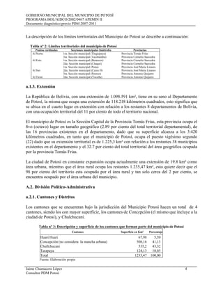 GOBIERNO MUNICIPAL DEL MUNICIPIO DE POTOSÍ
PROGRAMA BOL/AIDCO/2002/0467 APEMIN II
Documento diagnóstico previo PDM 2007-2011
Jaime Chumacero López 4
Consultor PDM Potosí
La descripción de los límites territoriales del Municipio de Potosí se describe a continuación:
Tabla nº 2: Limites territoriales del municipio de Potosí
Puntos cardinales Secciones municipales limítrofes Provincias
Al Norte: 1ra. Sección municipal (Tinguipaya) Provincia Tomás Frías
3ra. Sección municipal (Tacobamba) Provincia Cornelio Saavedra
Al Este: 1ra. Sección municipal (Betanzos) Provincia Cornelio Saavedra
2da. Sección municipal (Chaqui) Provincia Cornelio Saavedra
1ra. Sección municipal (Puna) Provincia José Maria Linares
Al Sur: 2da. Sección municipal (Caiza D) Provincia José Maria Linares
3ra. Sección municipal (Poorco) Provincia Antonio Quijarro
Al Oeste 2da. Sección municipal (Yocalla) Provincia Antonio Quijarro
a.1.3. Extensión
La República de Bolivia, con una extensión de 1.098.591 km², tiene en su seno al Departamento
de Potosí, la misma que ocupa una extensión de 118.218 kilómetros cuadrados, esto significa que
se ubica en el cuarto lugar en extensión con relación a los restantes 8 departamentos de Bolivia,
con una ocupación territorial del 11 por ciento de todo el territorio nacional.
El municipio de Potosí es la Sección Capital de la Provincia Tomás Frías, esta provincia ocupa el
8vo (octavo) lugar en tamaño geográfico (2.89 por ciento del total territorial departamental), de
las 16 provincias existentes en el departamento, dado que su superficie alcanza a los 3.420
kilómetros cuadrados, en tanto que el municipio de Potosí, ocupa el puesto vigésimo segundo
(22) dado que su extensión territorial es de 1.225,3 km² con relación a los restantes 38 municipios
existentes en el departamento y el 32.7 por ciento del total territorial del área geográfica ocupada
por la provincia Tomás Frías.
La ciudad de Potosí en constante expansión ocupa actualmente una extensión de 19.8 km² como
área urbana, mientras que el área rural ocupa los restantes 1.235,47 km², esto quiere decir que el
98 por ciento del territorio esta ocupado por el área rural y tan solo cerca del 2 por ciento, se
encuentra ocupado por el área urbana del municipio.
A.2. División Político-Administrativa
a.2.1. Cantones y Distritos
Los cantones que se encuentran bajo la jurisdicción del Municipio Potosí hacen un total de 4
cantones, siendo los con mayor superficie, los cantones de Concepción (el mismo que incluye a la
ciudad de Potosí), y Chulchucani.
Tabla nº 3: Descripción y superficie de los cantones que forman parte del municipio de Potosí
Cantones Superficie en Km² Porcentaje
Huari Huari 67,98 5,50
Concepción (no considera la mancha urbana) 508,16 41,13
Chullchucani 535,2 43,32
Tarapaya 124,13 10,05
Total 1235,47 100,00
Fuente: Elaboración propia
 