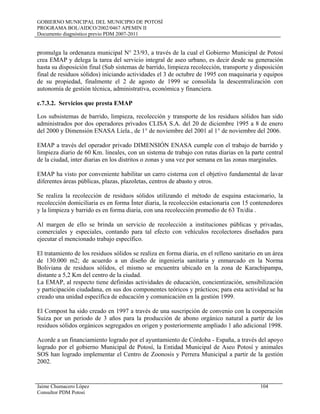 GOBIERNO MUNICIPAL DEL MUNICIPIO DE POTOSÍ
PROGRAMA BOL/AIDCO/2002/0467 APEMIN II
Documento diagnóstico previo PDM 2007-2011
Jaime Chumacero López 104
Consultor PDM Potosí
promulga la ordenanza municipal N° 23/93, a través de la cual el Gobierno Municipal de Potosí
crea EMAP y delega la tarea del servicio integral de aseo urbano, es decir desde su generación
hasta su disposición final (Sub sistemas de barrido, limpieza recolección, transporte y disposición
final de residuos sólidos) iniciando actividades el 3 de octubre de 1995 con maquinaria y equipos
de su propiedad, finalmente el 2 de agosto de 1999 se consolida la descentralización con
autonomía de gestión técnica, administrativa, económica y financiera.
c.7.3.2. Servicios que presta EMAP
Los subsistemas de barrido, limpieza, recolección y transporte de los residuos sólidos han sido
administrados por dos operadores privados CLISA S.A. del 20 de diciembre 1995 a 8 de enero
del 2000 y Dimensión ENASA Líela., de 1° de noviembre del 2001 al 1° de noviembre del 2006.
EMAP a través del operador privado DIMENSIÓN ENASA cumple con el trabajo de barrido y
limpieza diario de 60 Km. lineales, con un sistema de trabajo con rutas diarias en la parte central
de la ciudad, inter diarias en los distritos o zonas y una vez por semana en las zonas marginales.
EMAP ha visto por conveniente habilitar un carro cisterna con el objetivo fundamental de lavar
diferentes áreas públicas, plazas, plazoletas, centros de abasto y otros.
Se realiza la recolección de residuos sólidos utilizando el método de esquina estacionario, la
recolección domiciliaria es en forma Ínter diaria, la recolección estacionaria con 15 contenedores
y la limpieza y barrido es en forma diaria, con una recolección promedio de 63 Tn/día .
Al margen de ello se brinda un servicio de recolección a instituciones públicas y privadas,
comerciales y especiales, contando para tal efecto con vehículos recolectores diseñados para
ejecutar el mencionado trabajo específico.
El tratamiento de los residuos sólidos se realiza en forma diaria, en el relleno sanitario en un área
de 130.000 m2; de acuerdo a un diseño de ingeniería sanitaria y enmarcado en la Norma
Boliviana de residuos sólidos, el mismo se encuentra ubicado en la zona de Karachipampa,
distante a 5,2 Km del centro de la ciudad.
La EMAP, al respecto tiene definidas actividades de educación, concientización, sensibilización
y participación ciudadana, en sus dos componentes teóricos y prácticos; para esta actividad se ha
creado una unidad específica de educación y comunicación en la gestión 1999.
El Compost ha sido creado en 1997 a través de una suscripción de convenio con la cooperación
Suiza por un periodo de 3 años para la producción de abono orgánico natural a partir de los
residuos sólidos orgánicos segregados en origen y posteriormente ampliado 1 año adicional 1998.
Acorde a un financiamiento logrado por el ayuntamiento de Córdoba - España, a través del apoyo
logrado por el gobierno Municipal de Potosí, la Entidad Municipal de Aseo Potosí y animales
SOS han logrado implementar el Centro de Zoonosis y Perrera Municipal a partir de la gestión
2002.
 