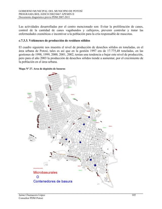 GOBIERNO MUNICIPAL DEL MUNICIPIO DE POTOSÍ
PROGRAMA BOL/AIDCO/2002/0467 APEMIN II
Documento diagnóstico previo PDM 2007-2011
Jaime Chumacero López 105
Consultor PDM Potosí
Las actividades desarrolladas por el centro mencionado son: Evitar la proliferación de canes,
control de la cantidad de canes vagabundos y callejeros, prevenir controlar y tratar las
enfermedades zoonóticas e incentivar a la población para la cría responsable de mascotas.
c.7.3.3. Volúmenes de producción de residuos sólidos
El cuadro siguiente nos muestra el nivel de producción de desechos sólidos en toneladas, en el
área urbana de Potosí, tales es así que en la gestión 1997 era de 17.775,48 toneladas, en las
gestiones de 1998, 1999, 2000, 2001, 2002, tenían una tendencia a bajar este nivel de producción,
pero para el año 2003 la producción de desechos sólidos tiende a aumentar, por el crecimiento de
la población en el área urbana.
Mapa Nº 27. Area de depósito de basuras
 