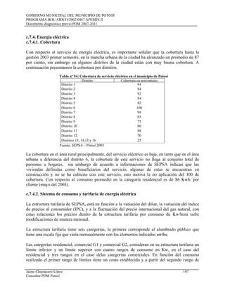 GOBIERNO MUNICIPAL DEL MUNICIPIO DE POTOSÍ
PROGRAMA BOL/AIDCO/2002/0467 APEMIN II
Documento diagnóstico previo PDM 2007-2011
Jaime Chumacero López 107
Consultor PDM Potosí
c.7.4. Energía eléctrica
c.7.4.1. Cobertura
Con respecto al servicio de energía eléctrica, es importante señalar que la cobertura hasta la
gestión 2003 primer semestre, en la mancha urbana de la ciudad ha alcanzado un promedio de 87
por ciento, sin embargo en algunos distritos de la ciudad están con muy buena cobertura. A
continuación presentamos la cobertura por distritos.
Tabla nº 54: Cobertura de servicio eléctrico en el municipio de Potosí
Distrito Cobertura en porcentajes
Distrito 1 94
Distrito 2 84
Distrito 3 92
Distrito 4 84
Distrito 5 82
Distrito 6 100
Distrito 7 98
Distrito 8 85
Distrito 9 75
Distrito 10 80
Distrito 11 98
Distrito 12 70
Distritos 13, 14,15 y 16 25
Fuente: SEPSA – Potosí 2003
La cobertura en el área rural principalmente, del servicio eléctrico es baja, en tanto que en el área
urbana a diferencia del distrito 6, la cobertura de este servicio no llega al conjunto total de
personas u hogares, sin embargo de acuerdo a informaciones de SEPSA indican que las
viviendas definidas como beneficiarias del servicio, algunas de estas se encuentran en
construcción y no se ha cubierto con este servicio, esto motiva la no aplicación del 100 de
cobertura. Con respecto al consumo promedio en la categoría residencial es de 86 Kwh. por
cliente (mayo del 2003).
c.7.4.2. Sistema de consumo y tarifario de energía eléctrica
La estructura tarifaria de SEPSA, está en función a la variación del dólar, la variación del índice
de precios al consumidor (IPC), y a la fluctuación del precio internacional del gas natural, con
estas relaciones los precios dentro de la estructura tarifaria por consumo de Kw/hora sufre
modificaciones de manera mensual.
La estructura tarifaria tiene seis categorías, la primera corresponde al alumbrado público que
tiene una escala fija que varía mensualmente con los elementos indicados arriba.
Las categorías residencial, comercial G1 y comercial G2, consideran en su estructura tarifaria un
límite inferior y un límite superior con cuatro rangos de consumo en Kw, en el caso del
residencial y tres rangos en el caso delas categorías comerciales. En función del consumo
realizado el primer rango de límites tiene un costo establecido y a partir del segundo rango de
 