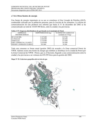 GOBIERNO MUNICIPAL DEL MUNICIPIO DE POTOSÍ
PROGRAMA BOL/AIDCO/2002/0467 APEMIN II
Documento diagnóstico previo PDM 2007-2011
Jaime Chumacero López 109
Consultor PDM Potosí
c.7.4.4. Otras fuentes de energía
Una fuente de energía importante en su uso se constituye el Gas Licuado de Petróleo (GLP),
combustible utilizado por la población potosina, para la cocción de los alimentos. La oficina de
comercialización de este producto nos informa que hasta el 31 de diciembre del 2002 se ha
comercializado un total de 10.645.988 Kilos, entre la ciudad y las provincias.
Tabla nº 57: Empresas distribuidoras de gas licuado en el municipio de Potosí
EMPRESAS
DISTRIBUIDORAS
DISPONIBILIDAD (kg) NUMERO DE GARRAFAS
(unidades de 10 kg)
RCA GAS SRL
ULTRAGAS
TODO GAS
EMP. COMERCIAL UGARTE
FREDDY ANDRADE FLORES
2.127.600
2.428.800
2.314.800
1.810.800
583.060
212.760
242.880
213.480
181.080
58.306
Todo este consumo es forma anual (gestión 2002) de acuerdo a la Zona comercial Potosí de
YPFB. Además existe otra fuente de energía que también se distribuye en la ciudad de Potosí por
la Zona Comercial de YPFB - Potosí, que es el Kerosén, llegando a una comercialización entre la
ciudad y las provincias a un volumen de 659.299 litros para la gestión del 2002.
Mapa Nº 29. Cobertura geográfica del servicio de gas
 