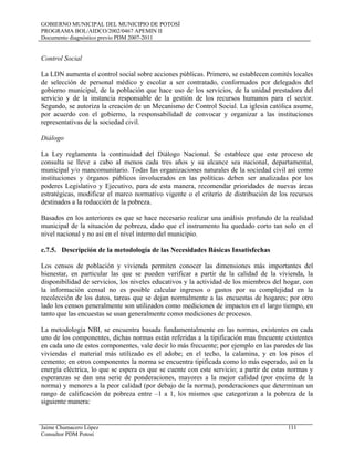GOBIERNO MUNICIPAL DEL MUNICIPIO DE POTOSÍ
PROGRAMA BOL/AIDCO/2002/0467 APEMIN II
Documento diagnóstico previo PDM 2007-2011
Jaime Chumacero López 111
Consultor PDM Potosí
Control Social
La LDN aumenta el control social sobre acciones públicas. Primero, se establecen comités locales
de selección de personal médico y escolar a ser contratado, conformados por delegados del
gobierno municipal, de la población que hace uso de los servicios, de la unidad prestadora del
servicio y de la instancia responsable de la gestión de los recursos humanos para el sector.
Segundo, se autoriza la creación de un Mecanismo de Control Social. La iglesia católica asume,
por acuerdo con el gobierno, la responsabilidad de convocar y organizar a las instituciones
representativas de la sociedad civil.
Diálogo
La Ley reglamenta la continuidad del Diálogo Nacional. Se establece que este proceso de
consulta se lleve a cabo al menos cada tres años y su alcance sea nacional, departamental,
municipal y/o mancomunitario. Todas las organizaciones naturales de la sociedad civil así como
instituciones y órganos públicos involucrados en las políticas deben ser analizadas por los
poderes Legislativo y Ejecutivo, para de esta manera, recomendar prioridades de nuevas áreas
estratégicas, modificar el marco normativo vigente o el criterio de distribución de los recursos
destinados a la reducción de la pobreza.
Basados en los anteriores es que se hace necesario realizar una análisis profundo de la realidad
municipal de la situación de pobreza, dado que el instrumento ha quedado corto tan solo en el
nivel nacional y no así en el nivel interno del municipio.
c.7.5. Descripción de la metodología de las Necesidades Básicas Insatisfechas
Los censos de población y vivienda permiten conocer las dimensiones más importantes del
bienestar, en particular las que se pueden verificar a partir de la calidad de la vivienda, la
disponibilidad de servicios, los niveles educativos y la actividad de los miembros del hogar, con
la información censal no es posible calcular ingresos o gastos por su complejidad en la
recolección de los datos, tareas que se dejan normalmente a las encuestas de hogares; por otro
lado los censos generalmente son utilizados como mediciones de impactos en el largo tiempo, en
tanto que las encuestas se usan generalmente como mediciones de procesos.
La metodología NBI, se encuentra basada fundamentalmente en las normas, existentes en cada
uno de los componentes, dichas normas están referidas a la tipificación mas frecuente existentes
en cada uno de estos componentes, vale decir lo más frecuente; por ejemplo en las paredes de las
viviendas el material más utilizado es el adobe; en el techo, la calamina, y en los pisos el
cemento; en otros componentes la norma se encuentra tipificada como lo más esperado, así en la
energía eléctrica, lo que se espera es que se cuente con este servicio; a partir de estas normas y
esperanzas se dan una serie de ponderaciones, mayores a la mejor calidad (por encima de la
norma) y menores a la peor calidad (por debajo de la norma), ponderaciones que determinan un
rango de calificación de pobreza entre –1 a 1, los mismos que categorizan a la pobreza de la
siguiente manera:
 