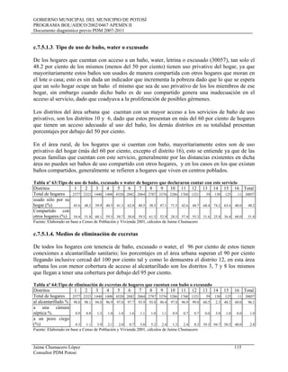 GOBIERNO MUNICIPAL DEL MUNICIPIO DE POTOSÍ
PROGRAMA BOL/AIDCO/2002/0467 APEMIN II
Documento diagnóstico previo PDM 2007-2011
Jaime Chumacero López 115
Consultor PDM Potosí
c.7.5.1.3. Tipo de uso de baño, water o excusado
De los hogares que cuentan con acceso a un baño, water, letrina o excusado (30057), tan solo el
48.2 por ciento de los mismos (menos del 50 por ciento) tienen uso privativo del hogar, ya que
mayoritariamente estos baños son usados de manera compartida con otros hogares que moran en
el lote o casa; esto es sin duda un indicador que incrementa la pobreza dado que lo que se espera
que un solo hogar ocupe un baño el mismo que sea de uso privativo de los los miembros de ese
hogar, sin embargo cuando dicho baño es de uso compartido genera una inadecuación en el
acceso al servicio, dado que coadyuva a la proliferación de posibles gérmenes.
Los distritos del área urbana que cuentan con un mayor acceso a los servicios de baño de uso
privativo, son los distritos 10 y 6, dado que estos presentan en más del 60 por ciento de hogares
que tienen un acceso adecuado al uso del baño, los demás distritos en su totalidad presentan
porcentajes por debajo del 50 por ciento.
En el área rural, de los hogares que si cuentan con baño, mayoritariamente estos son de uso
privativo del hogar (más del 60 por ciento, excepto el distrito 16), esto se entiende ya que de las
pocas familias que cuentan con este servicio, generalmente por las distancias existentes en dicha
área no pueden ser baños de uso compartido con otros hogares, y en los casos en los que existan
baños compartidos, generalmente se refieren a hogares que viven en centros poblados.
Tabla nº 63:Tipo de uso de baño, excusado o water de hogares que declararon contar con este servicio
Distritos 1 2 3 4 5 6 7 8 9 10 11 12 13 14 15 16 Total
Total de hogares 2577 2323 1440 1408 4520 2882 2064 2787 3376 3286 1768 1321 39 130 125 11 30057
usado sólo por su
hogar (%) 45.6 48.2 39.9 40.5 41.3 62.0 40.5 38.5 47.1 71.5 42.6 44.7 68.4 74.2 63.6 40.0 48.2
Compartido con
otros hogares (%) 54.4 51.8 60.1 59.5 58.7 38.0 59.5 61.5 52.9 28.5 57.4 55.3 31.6 25.8 36.4 60.0 51.8
Fuente: Elaborado en base a Censo de Población y Vivienda 2001, cálculos de Jaime Chumacero
c.7.5.1.4. Medios de eliminación de excretas
De todos los hogares con tenencia de baño, excusado o water, el 96 por ciento de estos tienen
conexiones a alcantarillado sanitario; los porcentajes en el área urbana superan el 90 por ciento
llegando inclusive cercad del 100 por ciento tal y como lo demuestra el distrito 12, en esta área
urbana los con menor cobertura de acceso al alcantarillado son los distritos 3, 7 y 8 los mismos
que llegan a tener una cobertura por debajo del 95 por ciento.
Tabla nº 64:Tipo de eliminación de excretas de hogares que cuentan con baño o excusado
Distritos 1 2 3 4 5 6 7 8 9 10 11 12 13 14 15 16 Total
Total de hogares 2577 2323 1440 1408 4520 2882 2064 2787 3376 3286 1768 1321 39 130 125 11 30057
al alcantarillado % 98.8 98.1 94.8 96.9 97.0 97.7 93.9 93.8 96.4 97.8 96.9 99.0 60.5 2.3 48.5 60.0 96.1
a una cámara
séptica % 0.9 0.8 1.3 1.0 1.0 1.6 1.1 1.0 1.1 0.9 0.7 0.7 0.0 3.0 1.0 0.0 1.0
a un pozo ciego
(%) 0.3 1.1 3.9 2.1 2.0 0.7 5.0 5.2 2.4 1.3 2.4 0.3 39.5 94.7 50.5 40.0 2.8
Fuente: Elaborado en base a Censo de Población y Vivienda 2001, cálculos de Jaime Chumacero
 