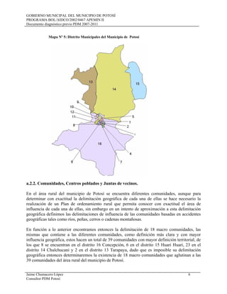 GOBIERNO MUNICIPAL DEL MUNICIPIO DE POTOSÍ
PROGRAMA BOL/AIDCO/2002/0467 APEMIN II
Documento diagnóstico previo PDM 2007-2011
Jaime Chumacero López 6
Consultor PDM Potosí
Mapa Nº 5: Distrito Municipales del Municipio de Potosí
a.2.2. Comunidades, Centros poblados y Juntas de vecinos.
En el área rural del municipio de Potosí se encuentra diferentes comunidades, aunque para
determinar con exactitud la delimitación geográfica de cada una de ellas se hace necesario la
realización de un Plan de ordenamiento rural que permita conocer con exactitud el área de
influencia de cada una de ellas, sin embargo en un intento de aproximación a esta delimitación
geográfica definimos las delimitaciones de influencia de las comunidades basadas en accidentes
geográficas tales como ríos, peñas, cerros o cadenas montañosas.
En función a lo anterior encontramos entonces la delimitación de 18 macro comunidades, las
mismas que contiene a las diferentes comunidades, como definición más clara y con mayor
influencia geográfica, estos hacen un total de 39 comunidades con mayor definición territorial, de
los que 8 se encuentran en el distrito 16 Concepción, 6 en el distrito 15 Huari Huari, 23 en el
distrito 14 Chulchucani y 2 en el distrito 13 Tarapaya, dado que es imposible su delimitación
geográfica entonces determinaremos la existencia de 18 macro comunidades que aglutinan a las
39 comunidades del área rural del municipio de Potosí.
 