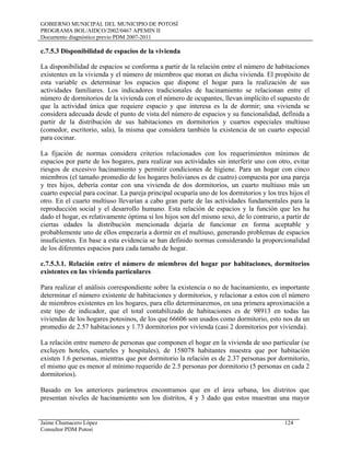 GOBIERNO MUNICIPAL DEL MUNICIPIO DE POTOSÍ
PROGRAMA BOL/AIDCO/2002/0467 APEMIN II
Documento diagnóstico previo PDM 2007-2011
c.7.5.3 Disponibilidad de espacios de la vivienda
La disponibilidad de espacios se conforma a partir de la relación entre el número de habitaciones
existentes en la vivienda y el número de miembros que moran en dicha vivienda. El propósito de
esta variable es determinar los espacios que dispone el hogar para la realización de sus
actividades familiares. Los indicadores tradicionales de hacinamiento se relacionan entre el
número de dormitorios de la vivienda con el número de ocupantes, llevan implícito el supuesto de
que la actividad única que requiere espacio y que interesa es la de dormir; una vivienda se
considera adecuada desde el punto de vista del número de espacios y su funcionalidad, definida a
partir de la distribución de sus habitaciones en dormitorios y cuartos especiales multiuso
(comedor, escritorio, sala), la misma que considera también la existencia de un cuarto especial
para cocinar.
La fijación de normas considera criterios relacionados con los requerimientos mínimos de
espacios por parte de los hogares, para realizar sus actividades sin interferir uno con otro, evitar
riesgos de excesivo hacinamiento y permitir condiciones de higiene. Para un hogar con cinco
miembros (el tamaño promedio de los hogares bolivianos es de cuatro) compuesta por una pareja
y tres hijos, debería contar con una vivienda de dos dormitorios, un cuarto multiuso más un
cuarto especial para cocinar. La pareja principal ocuparía uno de los dormitorios y los tres hijos el
otro. En el cuarto multiuso llevarían a cabo gran parte de las actividades fundamentales para la
reproducción social y el desarrollo humano. Esta relación de espacios y la función que les ha
dado el hogar, es relativamente óptima si los hijos son del mismo sexo, de lo contrario, a partir de
ciertas edades la distribución mencionada dejaría de funcionar en forma aceptable y
probablemente uno de ellos empezaría a dormir en el multiuso, generando problemas de espacios
insuficientes. En base a esta evidencia se han definido normas considerando la proporcionalidad
de los diferentes espacios para cada tamaño de hogar.
c.7.5.3.1. Relación entre el número de miembros del hogar por habitaciones, dormitorios
existentes en las vivienda particulares
Para realizar el análisis correspondiente sobre la existencia o no de hacinamiento, es importante
determinar el número existente de habitaciones y dormitorios, y relacionar a estos con el número
de miembros existentes en los hogares, para ello determinaremos, en una primera aproximación a
este tipo de indicador, que el total contabilizado de habitaciones es de 98913 en todas las
viviendas de los hogares potosinos, de los que 66606 son usados como dormitorio, esto nos da un
promedio de 2.57 habitaciones y 1.73 dormitorios por vivienda (casi 2 dormitorios por vivienda).
La relación entre numero de personas que componen el hogar en la vivienda de uso particular (se
excluyen hoteles, cuarteles y hospitales), de 158078 habitantes muestra que por habitación
existen 1.6 personas, mientras que por dormitorio la relación es de 2.37 personas por dormitorio,
el mismo que es menor al mínimo requerido de 2.5 personas por dormitorio (5 personas en cada 2
dormitorios).
Basado en los anteriores parámetros encontramos que en el área urbana, los distritos que
presentan niveles de hacinamiento son los distritos, 4 y 3 dado que estos muestran una mayor
Jaime Chumacero López 124
Consultor PDM Potosí
 