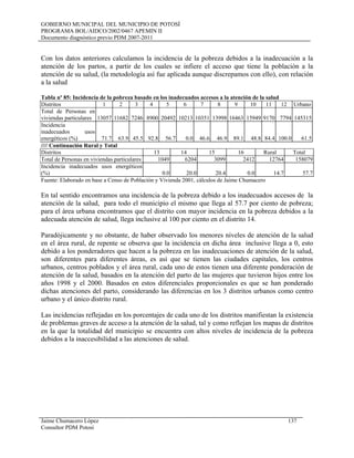 GOBIERNO MUNICIPAL DEL MUNICIPIO DE POTOSÍ
PROGRAMA BOL/AIDCO/2002/0467 APEMIN II
Documento diagnóstico previo PDM 2007-2011
Jaime Chumacero López 137
Consultor PDM Potosí
Con los datos anteriores calculamos la incidencia de la pobreza debidos a la inadecuación a la
atención de los partos, a partir de los cuales se infiere el acceso que tiene la población a la
atención de su salud, (la metodología así fue aplicada aunque discrepamos con ello), con relación
a la salud
Tabla nº 85: Incidencia de la pobreza basado en los inadecuados accesos a la atención de la salud
Distritos 1 2 3 4 5 6 7 8 9 10 11 12 Urbano
Total de Personas en
viviendas particulares 13057 11682 7246 8900 20492 10213 10351 13998 16463 15949 9170 7794 145315
Incidencia
inadecuados usos
energéticos (%) 71.7 63.9 45.5 92.8 56.7 0.0 46.6 46.9 89.1 48.8 84.4 100.0 61.5
//// Continuación Rural y Total
Distritos 13 14 15 16 Rural Total
Total de Personas en viviendas particulares 1049 6204 3099 2412 12764 158079
Incidencia inadecuados usos energéticos
(%) 0.0 20.0 20.4 0.0 14.7 57.7
Fuente: Elaborado en base a Censo de Población y Vivienda 2001, cálculos de Jaime Chumacero
En tal sentido encontramos una incidencia de la pobreza debido a los inadecuados accesos de la
atención de la salud, para todo el municipio el mismo que llega al 57.7 por ciento de pobreza;
para el área urbana encontramos que el distrito con mayor incidencia en la pobreza debidos a la
adecuada atención de salud, llega inclusive al 100 por ciento en el distrito 14.
Paradójicamente y no obstante, de haber observado los menores niveles de atención de la salud
en el área rural, de repente se observa que la incidencia en dicha área inclusive llega a 0, esto
debido a los ponderadores que hacen a la pobreza en las inadecuaciones de atención de la salud,
son diferentes para diferentes áreas, es así que se tienen las ciudades capitales, los centros
urbanos, centros poblados y el área rural, cada uno de estos tienen una diferente ponderación de
atención de la salud, basados en la atención del parto de las mujeres que tuvieron hijos entre los
años 1998 y el 2000. Basados en estos diferenciales proporcionales es que se han ponderado
dichas atenciones del parto, considerando las diferencias en los 3 distritos urbanos como centro
urbano y el único distrito rural.
Las incidencias reflejadas en los porcentajes de cada uno de los distritos manifiestan la existencia
de problemas graves de acceso a la atención de la salud, tal y como reflejan los mapas de distritos
en la que la totalidad del municipio se encuentra con altos niveles de incidencia de la pobreza
debidos a la inaccesibilidad a las atenciones de salud.
 