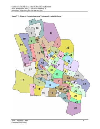 GOBIERNO MUNICIPAL DEL MUNICIPIO DE POTOSÍ
PROGRAMA BOL/AIDCO/2002/0467 APEMIN II
Documento diagnóstico previo PDM 2007-2011
Jaime Chumacero López 8
Consultor PDM Potosí
Mapa Nº 7: Mapa de Zonas de Juntas de Vecinos en la ciudad de Potosí
 