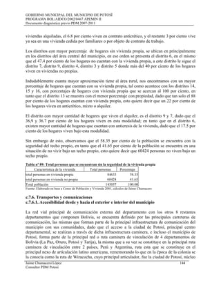 GOBIERNO MUNICIPAL DEL MUNICIPIO DE POTOSÍ
PROGRAMA BOL/AIDCO/2002/0467 APEMIN II
Documento diagnóstico previo PDM 2007-2011
viviendas alquiladas, el 6.8 por ciento viven en contrato anticrético, y el restante 3 por ciento vive
ya sea en una vivienda cedida por familiares o por objeto de contrato de trabajo.
Los distritos con mayor porcentaje de hogares sin vivienda propia, se ubican en principalmente
en los distritos del área central del municipio, en ese orden se presenta el distrito 6, en el mismo
que el 47.4 por ciento de los hogares no cuentan con la vivienda propia, a este distrito le sigue el
distrito 7, distrito 9, distrito 4, distrito 3 y distrito 5 donde más del 40 por ciento de los hogares
viven en viviendas no propias.
Indudablemente cuanta mayor aproximación tiene al área rural, nos encontramos con un mayor
porcentaje de hogares que cuentan con su vivienda propia, tal como acontece con los distritos 14,
15 y 16, con porcentajes de hogares con vivienda propia que se acercan al 100 por ciento, en
tanto que el distrito 13 se muestra con el menor porcentaje con propiedad, dado que tan solo el 88
por ciento de los hogares cuentan con vivienda propia, esto quiere decir que un 22 por ciento de
los hogares viven en anticrético, mixto o alquiler.
El distrito con mayor cantidad de hogares que viven el alquiler, es el distrito 9 y 7, dado que el
36,9 y 36.7 por ciento de los hogares viven en esta modalidad; en tanto que en el distrito 6,
existen mayor cantidad de hogares que cuentan con anticresis de la vivienda, dado que el 17.5 por
ciento de los hogares viven bajo esta modalidad.
Sin embargo de esto, observamos que el 58.35 por ciento de la población se encuentra con la
seguridad del techo propio, en tanto que el 41.65 por ciento de la población se encuentra en una
situación de no vivir bajo un techo propio, esto quiere decir que 60424 personas no viven bajo un
techo propio.
Tabla nº 89: Total personas que se encuentran sin la seguridad de la vivienda propia
Característica de la vivienda Total personas Porcentaje
total personas en vivienda propia 84633 58.35
total personas en vivienda no propia 60424 41.65
Total población 145057 100.00
Fuente: Elaborado en base a Censo de Población y Vivienda 2001, cálculos de Jaime Chumacero
c.7.6. Transportes y comunicaciones
c.7.6.1. Accesibilidad desde y hacia el exterior e interior del municipio
La red vial principal de comunicación externa del departamento con los otros 8 restantes
departamentos que componen Bolivia, se encuentra definido por las principales carreteras de
comunicación, las mismas que forman parte de la principal infraestructura de comunicación del
municipio con sus comunidades, dado que el acceso a la ciudad de Potosí, principal centro
departamental, se realizan a través de dicha infraestructura caminera, e incluso el municipio de
Potosí, forma parte de la principal red o ruta caminera de vinculación de 4 departamentos de
Bolivia (La Paz, Oruro, Potosí y Tarija), la misma que a su vez se constituye en la principal ruta
caminera de vinculación entre 2 países, Perú y Argentina, ruta esta que se constituye en el
principal nexo de articulación latino americana, rememorando lo que en la época de la colonia se
la conocía como la ruta de Wiracocha, cuyo principal articulador, fue la ciudad de Potosí, núcleo
Jaime Chumacero López 144
Consultor PDM Potosí
 