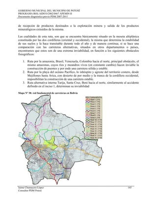 GOBIERNO MUNICIPAL DEL MUNICIPIO DE POTOSÍ
PROGRAMA BOL/AIDCO/2002/0467 APEMIN II
Documento diagnóstico previo PDM 2007-2011
de recepción de productos destinados a la explotación minera y salida de los productos
mineralógicos extraídos de la misma.
Las cualidades de esta ruta, son que se encuentra básicamente situado en la meseta altiplánica
constituida por las dos cordilleras (oriental y occidental), la misma que determina la estabilidad
de sus suelos y la hace transitable durante todo el año y de manera continua; si se hace una
comparación con las carreteras alternativas, situados en otros departamentos o países,
encontramos que estos son de una extrema inviabilidad, en función a los siguientes obstáculos
fisiográficos:
1. Ruta por la amazonia, Brasil, Venezuela, Colombia hacia el norte, principal obstáculo, el
mismo amazonas, cuyos ríos y meandros vivos (en constante cambio) hacen inviable la
construcción de puentes y por ende una carretera sólida y estable.
2. Ruta por la playa del océano Pacífico, lo inhóspito y agreste del territorio costero, desde
Mejillones hasta Arica, con desierto de por medio y la tranca de la cordillera occidental,
imposibilitan la construcción de una carretera estable.
3. Ruta alternativa interna Tarija, Santa Cruz, Beni hacia el norte, similarmente al accidente
definido en el inciso 1, determinan su inviabilidad
Mapa Nº 38: red fundamental de carreteras en Bolivia
Jaime Chumacero López 145
Consultor PDM Potosí
 
