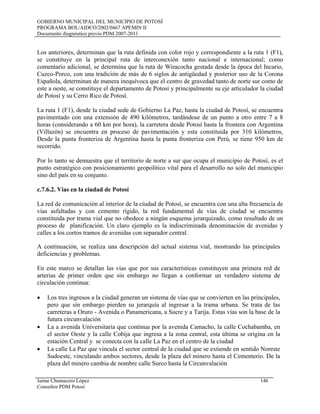 GOBIERNO MUNICIPAL DEL MUNICIPIO DE POTOSÍ
PROGRAMA BOL/AIDCO/2002/0467 APEMIN II
Documento diagnóstico previo PDM 2007-2011
Los anteriores, determinan que la ruta definida con color rojo y correspondiente a la ruta 1 (F1),
se constituye en la principal ruta de interconexión tanto nacional e internacional; como
comentario adicional, se determina que la ruta de Wiracocha gestada desde la época del Incario,
Cuzco-Porco, con una tradición de más de 6 siglos de antigüedad y posterior uso de la Corona
Española, determinan de manera inequívoca que el centro de gravedad tanto de norte sur como de
este a oeste, se constituye el departamento de Potosí y principalmente su eje articulador la ciudad
de Potosí y su Cerro Rico de Potosí.
La ruta 1 (F1), desde la ciudad sede de Gobierno La Paz, hasta la ciudad de Potosí, se encuentra
pavimentado con una extensión de 490 kilómetros, tardándose de un punto a otro entre 7 a 8
horas (considerando a 60 km por hora), la carretera desde Potosí hasta la frontera con Argentina
(Villazón) se encuentra en proceso de pavimentación y esta constituida por 310 kilómetros,
Desde la punta fronteriza de Argentina hasta la punta fronteriza con Perú, se tiene 950 km de
recorrido.
Por lo tanto se demuestra que el territorio de norte a sur que ocupa el municipio de Potosí, es el
punto estratégico con posicionamiento geopolítico vital para el desarrollo no solo del municipio
sino del país en su conjunto.
c.7.6.2. Vías en la ciudad de Potosí
La red de comunicación al interior de la ciudad de Potosí, se encuentra con una alta frecuencia de
vías asfaltadas y con cemento rígido, la red fundamental de vías de ciudad se encuentra
constituida por trama vial que no obedece a ningún esquema jerarquizado, como resultado de un
proceso de planificación. Un claro ejemplo es la indiscriminada denominación de avenidas y
calles a los cortos tramos de avenidas con separador central.
A continuación, se realiza una descripción del actual sistema vial, mostrando las principales
deficiencias y problemas.
En este marco se detallan las vías que por sus características constituyen una primera red de
arterias de primer orden que sin embargo no llegan a conformar un verdadero sistema de
circulación continua:
• Los tres ingresos a la ciudad generan un sistema de vías que se convierten en las principales,
pero que sin embargo pierden su jerarquía al ingresar a la trama urbana. Se trata de las
carreteras a Oruro - Avenida o Panamericana, a Sucre y a Tarija. Estas vías son la base de la
futura circunvalación
• La a avenida Universitaria que continua por la avenida Camacho, la calle Cochabamba, en
el sector Oeste y la calle Cobija que ingresa a la zona central, esta última se origina en la
estación Central y se conecta con la calle La Paz en el centro de la ciudad
• La calle La Paz que vincula el sector central de la ciudad que se extiende en sentido Noreste
Sudoeste, vinculando ambos sectores, desde la plaza del minero hasta el Cementerio. De la
plaza del minero cambia de nombre calle Surco hasta la Circunvalación
Jaime Chumacero López 146
Consultor PDM Potosí
 