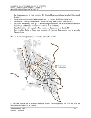 GOBIERNO MUNICIPAL DEL MUNICIPIO DE POTOSÍ
PROGRAMA BOL/AIDCO/2002/0467 APEMIN II
Documento diagnóstico previo PDM 2007-2011
• La vía que pasa por la parte posterior del Hospital Bracamonte hasta la calle Cobija, en el
distrito 8
• La avenida Aramayo entre la Circunvalación y la avenida Sevilla, en el distrito 9
• La avenida Villa Esperanza entre la Circunvalación y la calle Tapia, en el distrito 9
• Las calles Argentina y Perú que se desarrollan paralelamente a la avenida Murillo hasta la
maestranza del Servicio Nacional de Caminos, en el distrito 10
• La calle América entre las calles Rene Moreno y Barcelona, en el distrito 11
• Las avenidas Italia y Japón que conectan el Hospital Bracamonte con la avenida
Panamericana
Mapa Nº 39: red de vías principales y secundarias de la ciudad de Potosí
El PMUTT, señala que el sistema viario de Potosí, está conformado por 250 Km con las
siguientes características de rasante:
Jaime Chumacero López 148
Consultor PDM Potosí
 