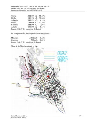 GOBIERNO MUNICIPAL DEL MUNICIPIO DE POTOSÍ
PROGRAMA BOL/AIDCO/2002/0467 APEMIN II
Documento diagnóstico previo PDM 2007-2011
Tierra 612.600 m2 – 31.45%
Piedra 640.130 m2 - 32.86%
Adoquín 119.829 m2 - 6.15%
Loseta 248.646 m2 - 12,76%
Cemento 155.500 m2 - 7,98%
Asfalto 167.890 m2 - 8.61%
Fuente: POUT del municipio de Potosi
En vías peatonales, la composición es la siguiente:
Mosaico 2.500 m2 - 0.12%
Cemento 700 m2 - 0,03%
Fuente: POUT del municipio de Potosí
Mapa Nº 40: Material existente en vías
Jaime Chumacero López 149
Consultor PDM Potosí
 