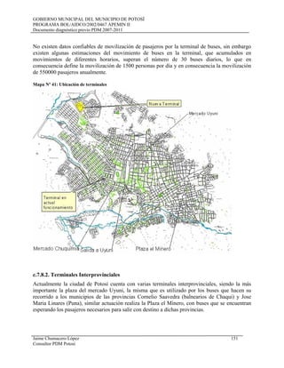 GOBIERNO MUNICIPAL DEL MUNICIPIO DE POTOSÍ
PROGRAMA BOL/AIDCO/2002/0467 APEMIN II
Documento diagnóstico previo PDM 2007-2011
No existen datos confiables de movilización de pasajeros por la terminal de buses, sin embargo
existen algunas estimaciones del movimiento de buses en la terminal, que acumulados en
movimientos de diferentes horarios, superan el número de 30 buses diarios, lo que en
consecuencia define la movilización de 1500 personas por día y en consecuencia la movilización
de 550000 pasajeros anualmente.
Mapa Nº 41: Ubicación de terminales
c.7.8.2. Terminales Interprovinciales
Actualmente la ciudad de Potosí cuenta con varias terminales interprovinciales, siendo la más
importante la plaza del mercado Uyuni, la misma que es utilizado por los buses que hacen su
recorrido a los municipios de las provincias Cornelio Saavedra (balnearios de Chaqui) y Jose
Maria Linares (Puna), similar actuación realiza la Plaza el Minero, con buses que se encuentran
esperando los pasajeros necesarios para salir con destino a dichas provincias.
Jaime Chumacero López 151
Consultor PDM Potosí
 