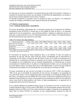 GOBIERNO MUNICIPAL DEL MUNICIPIO DE POTOSÍ
PROGRAMA BOL/AIDCO/2002/0467 APEMIN II
Documento diagnóstico previo PDM 2007-2011
En tanto que en el acceso occidental, a la terminal ferroviaria (calles Universitaria e Ilustres), se
encuentra la terminal cuyos buses van con destino al Sud Oeste del departamento, con destino a
las provincias Antonio Quijarro (Uyuni, Porco, Tomave).
El mercado Chuquimia se presenta como la terminal de buses con destino a los balnearios
termales de Tarapaya y Miraflores (veáse mapa de ubicación de terminales).
c.7.9. Red de comunicaciones
c.7.9.1. Telefonía institucional y domiciliaria
El servicio de telefonía, denominado fija, se encuentra asistido por la Cooperativa de teléfonos
automáticos Potosí (COTAP), la misma que es una entidad sin fines de lucro, y se encuentra
regida por la Ley de cooperativas, cuya estructura jurídica y orgánica es regido por esta ley, en
tanto que es supervisada por la Ley de Telecomunicaciones cuyo velador es la Superintendencia
de telecomunicaciones, que supervisa su actividad.
Tabla nº 91: Total de líneas fijas telefónicas
Tipo de uso de líneas 1996 1997 1998 1999 2000(1) 2001(2) 2002 2003 2004 2005
Líneas para uso del hogar 5.197 6.690 6.819 6.799 8.700 9.797 9.849 9.965 10.261 10.792
Líneas para uso empresarial e
institucional 1.523 1.961 1.999 1.993 2.550 2.872 2.887 2.921 3.007 3.163
Total líneas 6.721 8.651 8.817 8.791 11.250 12.669 12.736 12.886 13.268 13.955
Fuente: Basado en los datos de la superintendencia de telecomunicaciones, (1) PDM 200-2004, (2) Datos del censo de población y
vivienda 2001, cálculos jaime Chumacero
El crecimiento de usuarios de líneas telefónicas fíjas, en los últimos 10 años, ha tenido un
incremento de más del 100 por ciento (108 por ciento), considerando que en toda Bolivia el
crecimiento en los últimos 10 años ha sido del 90 por ciento, por lo tanto el crecimiento de la
telefonía fija en el municipio de Potosí se encuentra con un mayor crecimiento que el nacional,
sin embargo en una comparación con los restantes departamentos, se determina que el mayor
crecimiento de la telefonía fija se ha dado en el departamento de Beni, con un crecimiento de
cerca del 200 por ciento, esto quiere decir que en este departamento el servicio de este medio de
comunicación ha contado con un crecimiento dos veces más que los existentes en 1996.
El mayor crecimiento de este servicio se ha dado en los años de 1997 y 1998, con respecto a
1996, en los que el acumulado de crecimiento de este servicio, ha llegado a un acumulado de
cerca del 30 por ciento, y en los subsiguientes años el crecimiento se ha situado por debajo del 10
por ciento y en algunos casos por debajo del 5 por ciento; el efecto de la ampliación del servicio
mediante la línea gemela no se nota, ya que parecía que el incremento de dicho servicio habría de
crecer como fruto de dicha política; este hecho se debe principalmente a la aparición de la
competencia del servicio de la línea movil.
Si a lo anterior añadimos la cantidad de líneas que no se encuentra en servicio, el mismo que en
la última década ha sido el 25 por ciento (1996-2005), con un preocupante aumento año tras año,
llegando inclusive al 2005 a un 32 por ciento de líneas no usadas, la situación de la operadora de
líneas fijas en Potosí COTAP, se encuentra en una comprometedora situación de falta de
Jaime Chumacero López 152
Consultor PDM Potosí
 