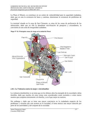 GOBIERNO MUNICIPAL DEL MUNICIPIO DE POTOSÍ
PROGRAMA BOL/AIDCO/2002/0467 APEMIN II
Documento diagnóstico previo PDM 2007-2011
La Plaza el Minero, se constituye en un centro de vulnerabilidad para la seguridad ciudadana,
dado que en esta la existencia de bares y cantinas, determinan la existencia de problemas de
seguridad.
La terminal situada en la zona de San Clemente, es otras de las zonas de preferencia de los
antisociales, dado que en ella la abundante movilización de pasajeros y circundantes, la
convierten en una zona de inseguridad ciudadana.
Mapa Nº 42: Principales zonas de riesgo en la ciudad de Potosí
c.8.1. La Violencia contra la mujer e intrafamiliar
La violencia intrafamiliar es un tema que en los últimos años ha emergido de la oscuridad o delas
tinieblas, dado que muchos de estos temas eran considerados como normales o como meros
asuntos que competen únicamente a la familia, y en el que mejor no meterse.
Sin embargo y dado que se tiene una mayor conciencia en la ciudadanía respecto de los
problemas y secuelas que esta acarrea en la sociedad, el tema merece una mayor atención por
parte de las autoridades y del conjunto de la sociedad.
Jaime Chumacero López 157
Consultor PDM Potosí
 