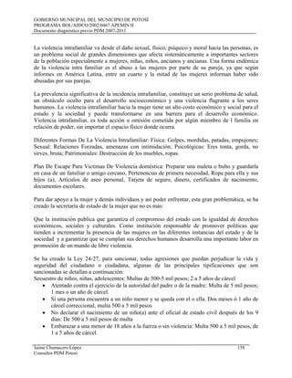 GOBIERNO MUNICIPAL DEL MUNICIPIO DE POTOSÍ
PROGRAMA BOL/AIDCO/2002/0467 APEMIN II
Documento diagnóstico previo PDM 2007-2011
La violencia intrafamiliar va desde el daño sexual, físico, psíquico y moral hacia las personas, es
un problema social de grandes dimensiones que afecta sistemáticamente a importantes sectores
de la población especialmente a mujeres, niñas, niños, ancianos y ancianas. Una forma endémica
de la violencia intra familiar es el abuso a las mujeres por parte de su pareja, ya que según
informes en América Latina, entre un cuarto y la mitad de las mujeres informan haber sido
abusadas por sus parejas.
La prevalencia significativa de la incidencia intrafamiliar, constituye un serio problema de salud,
un obstáculo oculto para el desarrollo socioeconómico y una violencia flagrante a los seres
humanos. La violencia intrafamiliar hacia la mujer tiene un alto costo económico y social para el
estado y la sociedad y puede transformarse en una barrera para el desarrollo económico.
Violencia intrafamiliar, es toda acción u omisión cometida por algún miembro de l familia en
relación de poder, sin importar el espacio físico donde ocurra.
Diferentes Formas De La Violencia Intrafamiliar: Física: Golpes, mordidas, patadas, empujones;
Sexual: Relaciones Forzadas, amenazas con intimidación; Psicológicas: Eres tonta, gorda, no
sirves, bruta; Patrimoniales: Destrucción de los muebles, ropas.
Plan De Escape Para Victimas De Violencia doméstica: Preparar una maleta o bulto y guardarla
en casa de un familiar o amigo cercano, Pertenencias de primera necesidad, Ropa para ella y sus
hijos (a), Artículos de aseo personal, Tarjeta de seguro, dinero, certificados de nacimiento,
documentos escolares.
Para dar apoyo a la mujer y demás individuos y así poder enfrentar, esta gran problemática, se ha
creado la secretaría de estado de la mujer que no es más:
Que la institución publica que garantiza el compromiso del estado con la igualdad de derechos
económicos, sociales y culturales. Como institución responsable de promover políticas que
tienden a incrementar la presencia de las mujeres en las diferentes instancias del estado y de la
sociedad y a garantizar que se cumplan sus derechos humanos desarrolla una importante labor en
promoción de un mundo de libre violencia.
Se ha creado la Ley 24-27, para sancionar, todas agresiones que puedan perjudicar la vida y
seguridad del ciudadano o ciudadana, algunas de las principales tipificaciones que son
sancionadas se detallan a continuación:
Secuestro de niños, niñas, adolescentes: Multas de 500-5 mil pesos; 2 a 5 años de cárcel
• Atentado contra el ejercicio de la autoridad del padre o de la madre: Multa de 5 mil pesos;
1 mes o un año de cárcel.
• Si una persona encuentra a un niño menor y se queda con el o ella. Dos meses ó 1 año de
cárcel correccional, multa 500 a 5 mil pesos
• No declarar el nacimiento de un niño(a) ante el oficial de estado civil después de los 9
días: De 500 a 5 mil pesos de multa
• Embarazar a una menor de 18 años a la fuerza o sin violencia: Multa 500 a 5 mil pesos, de
1 a 5 años de cárcel.
Jaime Chumacero López 158
Consultor PDM Potosí
 