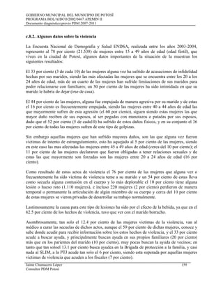 GOBIERNO MUNICIPAL DEL MUNICIPIO DE POTOSÍ
PROGRAMA BOL/AIDCO/2002/0467 APEMIN II
Documento diagnóstico previo PDM 2007-2011
c.8.2. Algunos datos sobre la violencia
La Encuesta Nacional de Demografía y Salud ENDSA, realizada entre los años 2003-2004,
represento al 78 por ciento (21.538) de mujeres entre 15 a 49 años de edad (edad fértil), que
viven en la ciudad de Potosí, algunos datos importantes de la situación de la muestran los
siguientes resultados:
El 33 por ciento (3 de cada 10) de las mujeres alguna vez ha sufrido de acusaciones de infidelidad
hechas por sus maridos, siendo las más afectadas las mujeres que se encuentra entre los 20 a los
24 años de edad; más de un cuarto de las mujeres han sufrido limitaciones de sus maridos para
poder relacionarse con familiares; un 30 por ciento de las mujeres ha sido intimidada en que su
marido le habría de dejar (irse de casa).
El 44 por ciento de las mujeres, alguna fue empujada de manera agresiva por su marido y de estas
el 16 por ciento es frecuentemente empujada, siendo las mujeres entre 40 a 44 años de edad las
que mayormente sufren de esta agresión (el 60 por ciento), siguen siendo estas mujeres las que
mayor daño reciben de sus esposos, al ser pegadas con manotazos o patadas por sus esposos,
dado que el 52 por ciento (5 de cada10) ha sufrido de estos daños físicos, y en su conjunto el 36
por ciento de todas las mujeres sufren de este tipo de golpizas.
Sin embargo aquellas mujeres que han sufrido mayores daños, son las que alguna vez fueron
victimas de intento de estrangulamiento, esto ha aquejado al 5 por ciento de las mujeres, siendo
en este caso las mas afectadas las mujeres entre 45 a 49 años de edad (cerca del 10 por ciento); el
11 por ciento de las mujeres declararon que fueron obligadas a tener relaciones sexuales y de
estas las que mayormente son forzadas son las mujeres entre 20 a 24 años de edad (16 por
ciento).
Como resultado de estos actos de violencia el 76 por ciento de las mujeres que alguna vez o
frecuentemente ha sido victima de violencia teme a su marido y un 54 por ciento de estas lleva
como secuela alguna contusión en el cuerpo y lo más deplorable el 10 por ciento tiene alguna
lesión o hueso roto (1.110 mujeres), e incluso 220 mujeres (2 por ciento) perdieron de manera
temporal o permanente la articulación de algún miembro de su cuerpo y cerca del 10 por ciento
de estas mujeres se vieron privadas de desarrollar su trabajo normalmente.
Lastimosamente la causa para este tipo de lesiones ha sido por el efecto de la bebida, ya que en el
62.5 por ciento de los hechos de violencia, tuvo que ver con el marido borracho.
Asombrosamente, tan solo el 12.4 por ciento de las mujeres victimas de la violencia, van al
médico a curar las secuelas de dichos actos, aunque el 59 por ciento de dichas mujeres, conoce y
sabe donde acudir para recibir información sobre los estos hechos de violencia, y el 33 por ciento
acude a buscar ayuda, y principalmente buscan ayuda en sus propios familiares (20 por ciento)
más que en los parientes del marido (10 por ciento), muy pocas buscan la ayuda de vecinos; en
tanto que tan soloel 13.1 por ciento busca ayudca en la Brigada de protección a la familia, y casi
nada al SLIM, a la PTJ acude tan solo el 6 por ciento, siendo esta superada por aquellas mujeres
victimas de violencia que acuden a los fiscales (7 por ciento).
Jaime Chumacero López 159
Consultor PDM Potosí
 