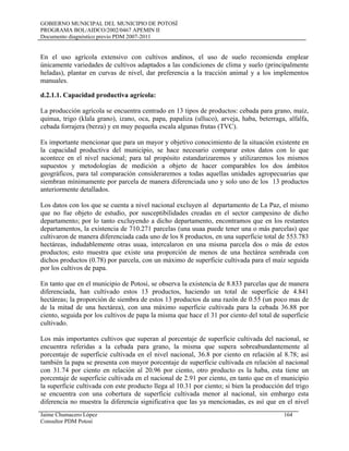 GOBIERNO MUNICIPAL DEL MUNICIPIO DE POTOSÍ
PROGRAMA BOL/AIDCO/2002/0467 APEMIN II
Documento diagnóstico previo PDM 2007-2011
En el uso agrícola extensivo con cultivos andinos, el uso de suelo recomienda emplear
únicamente variedades de cultivos adaptados a las condiciones de clima y suelo (principalmente
heladas), plantar en curvas de nivel, dar preferencia a la tracción animal y a los implementos
manuales.
d.2.1.1. Capacidad productiva agrícola:
La producción agrícola se encuentra centrado en 13 tipos de productos: cebada para grano, maíz,
quinua, trigo (klala grano), izano, oca, papa, papaliza (ulluco), arveja, haba, beterraga, alfalfa,
cebada forrajera (berza) y en muy pequeña escala algunas frutas (TVC).
Es importante mencionar que para un mayor y objetivo conocimiento de la situación existente en
la capacidad productiva del municipio, se hace necesario comparar estos datos con lo que
acontece en el nivel nacional; para tal propósito estandarizaremos y utilizaremos los mismos
supuestos y metodologías de medición a objeto de hacer comparables los dos ámbitos
geográficos, para tal comparación consideraremos a todas aquellas unidades agropecuarias que
siembran mínimamente por parcela de manera diferenciada uno y solo uno de los 13 productos
anteriormente detallados.
Los datos con los que se cuenta a nivel nacional excluyen al departamento de La Paz, el mismo
que no fue objeto de estudio, por susceptibilidades creadas en el sector campesino de dicho
departamento; por lo tanto excluyendo a dicho departamento, encontramos que en los restantes
departamentos, la existencia de 710.271 parcelas (una uuaa puede tener una o más parcelas) que
cultivaron de manera diferenciada cada uno de los 8 productos, en una superficie total de 553.783
hectáreas, indudablemente otras uuaa, intercalaron en una misma parcela dos o más de estos
productos; esto muestra que existe una proporción de menos de una hectárea sembrada con
dichos productos (0.78) por parcela, con un máximo de superficie cultivada para el maíz seguida
por los cultivos de papa.
En tanto que en el municipio de Potosí, se observa la existencia de 8.833 parcelas que de manera
diferenciada, han cultivado estos 13 productos, haciendo un total de superficie de 4.841
hectáreas; la proporción de siembra de estos 13 productos da una razón de 0.55 (un poco mas de
de la mitad de una hectárea), con una máximo superficie cultivada para la cebada 36.88 por
ciento, seguida por los cultivos de papa la misma que hace el 31 por ciento del total de superficie
cultivado.
Los más importantes cultivos que superan al porcentaje de superficie cultivada del nacional, se
encuentra referidas a la cebada para grano, la misma que supera sobreabundantemente al
porcentaje de superficie cultivada en el nivel nacional, 36.8 por ciento en relación al 8.78; así
también la papa se presenta con mayor porcentaje de superficie cultivada en relación al nacional
con 31.74 por ciento en relación al 20.96 por ciento, otro producto es la haba, esta tiene un
porcentaje de superficie cultivada en el nacional de 2.91 por ciento, en tanto que en el municipio
la superficie cultivada con este producto llega al 10.31 por ciento; si bien la producción del trigo
se encuentra con una cobertura de superficie cultivada menor al nacional, sin embargo esta
diferencia no muestra la diferencia significativa que las ya mencionadas, es así que en el nivel
Jaime Chumacero López 164
Consultor PDM Potosí
 